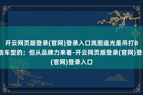 开云网页版登录(官网)登录入口岚图追光是吊打BBA这些车型的；但从品牌力来看-开云网页版登录(官网)登录入口