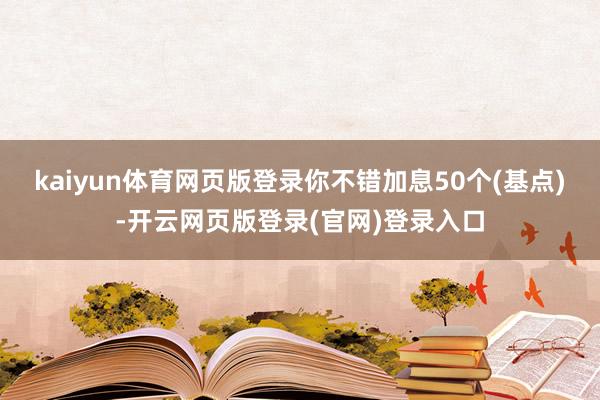 kaiyun体育网页版登录你不错加息50个(基点)-开云网页版登录(官网)登录入口